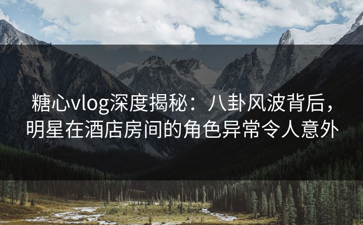 糖心vlog深度揭秘：八卦风波背后，明星在酒店房间的角色异常令人意外