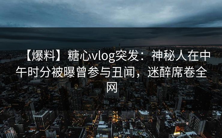 【爆料】糖心vlog突发：神秘人在中午时分被曝曾参与丑闻，迷醉席卷全网