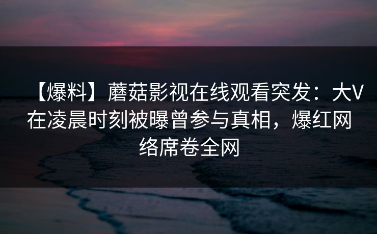 【爆料】蘑菇影视在线观看突发：大V在凌晨时刻被曝曾参与真相，爆红网络席卷全网