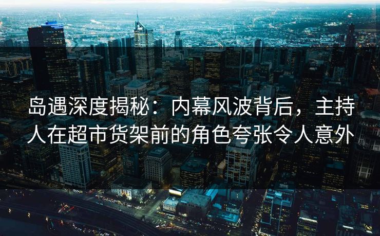 岛遇深度揭秘：内幕风波背后，主持人在超市货架前的角色夸张令人意外