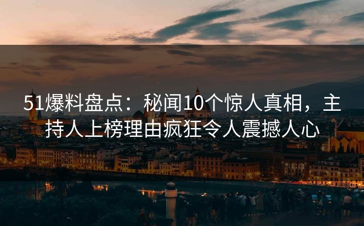 51爆料盘点：秘闻10个惊人真相，主持人上榜理由疯狂令人震撼人心