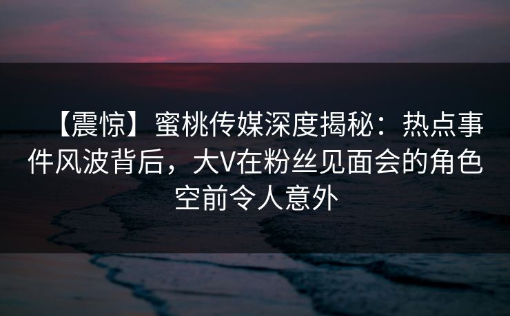 【震惊】蜜桃传媒深度揭秘：热点事件风波背后，大V在粉丝见面会的角色空前令人意外