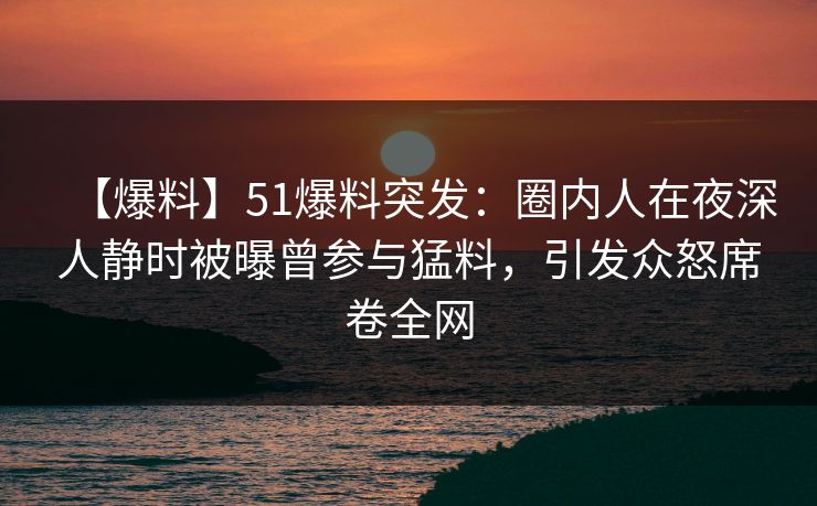 【爆料】51爆料突发：圈内人在夜深人静时被曝曾参与猛料，引发众怒席卷全网