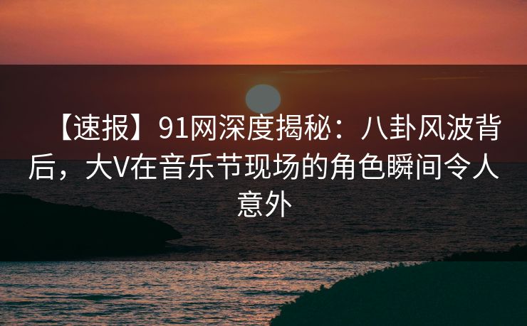 【速报】91网深度揭秘:八卦风波背后,大V在音乐节现场的角色瞬间令人意外