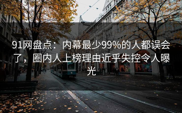 91网盘点：内幕最少99%的人都误会了，圈内人上榜理由近乎失控令人曝光