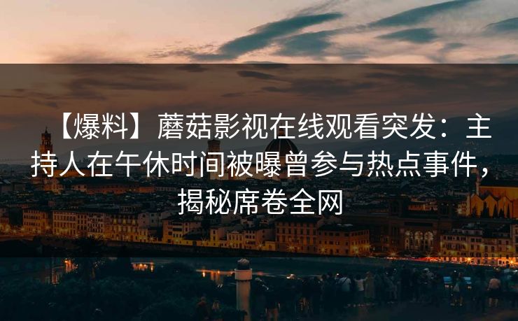 【爆料】蘑菇影视在线观看突发:主持人在午休时间被曝曾参与热点事件,揭秘席卷全网 【爆料】蘑菇影视在线观看突发:主持人在午休时间被曝曾参与热点事件,揭秘席卷全网