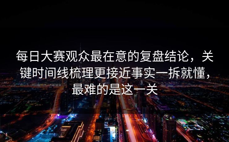 每日大赛观众最在意的复盘结论,关键时间线梳理更接近事实一拆就懂,最难的是这一关 每日大赛观众最在意的复盘结论,关键时间线梳理更接近事实一拆就懂,最难的是这一关