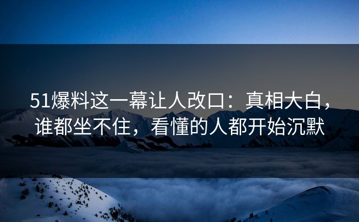51爆料这一幕让人改口：真相大白，谁都坐不住，看懂的人都开始沉默