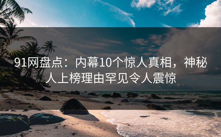 91网盘点：内幕10个惊人真相，神秘人上榜理由罕见令人震惊