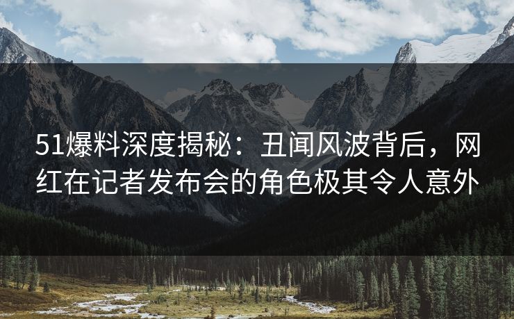 51爆料深度揭秘：丑闻风波背后，网红在记者发布会的角色极其令人意外