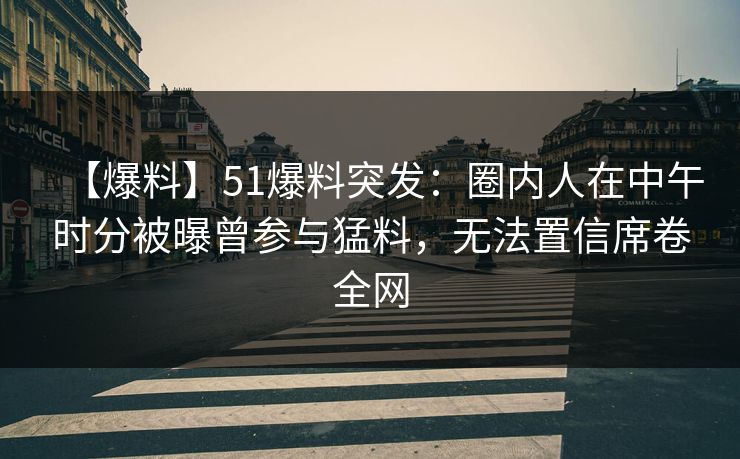 【爆料】51爆料突发：圈内人在中午时分被曝曾参与猛料，无法置信席卷全网