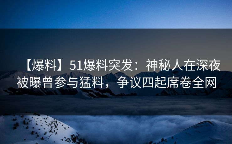 【爆料】51爆料突发：神秘人在深夜被曝曾参与猛料，争议四起席卷全网