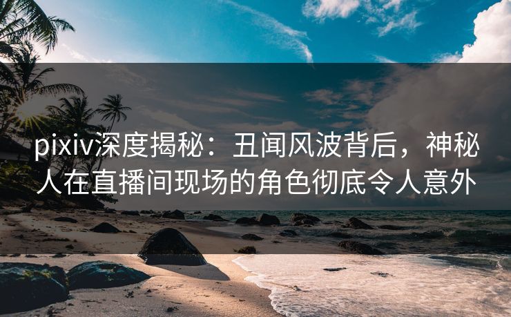 pixiv深度揭秘：丑闻风波背后，神秘人在直播间现场的角色彻底令人意外
