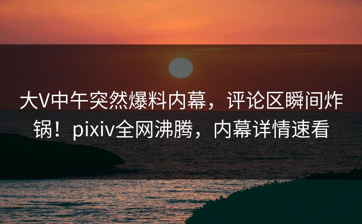 大V中午突然爆料内幕,评论区瞬间炸锅!pixiv全网沸腾,内幕详情速看 大V中午突然爆料内幕,评论区瞬间炸锅!pixiv全网沸腾,内幕详情速看