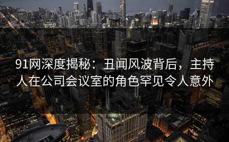 91网深度揭秘：丑闻风波背后，主持人在公司会议室的角色罕见令人意外