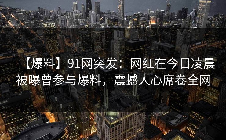 【爆料】91网突发：网红在今日凌晨被曝曾参与爆料，震撼人心席卷全网