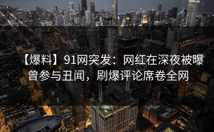 【爆料】91网突发：网红在深夜被曝曾参与丑闻，刷爆评论席卷全网