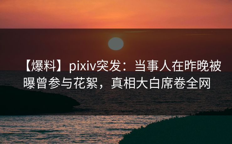 【爆料】pixiv突发：当事人在昨晚被曝曾参与花絮，真相大白席卷全网