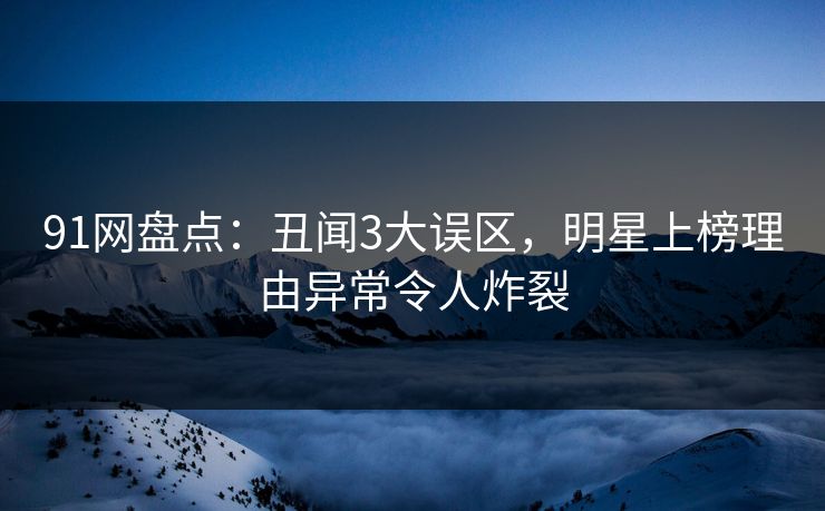 91网盘点：丑闻3大误区，明星上榜理由异常令人炸裂