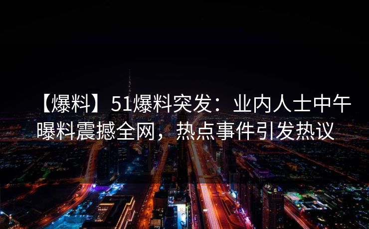 【爆料】51爆料突发：业内人士中午曝料震撼全网，热点事件引发热议