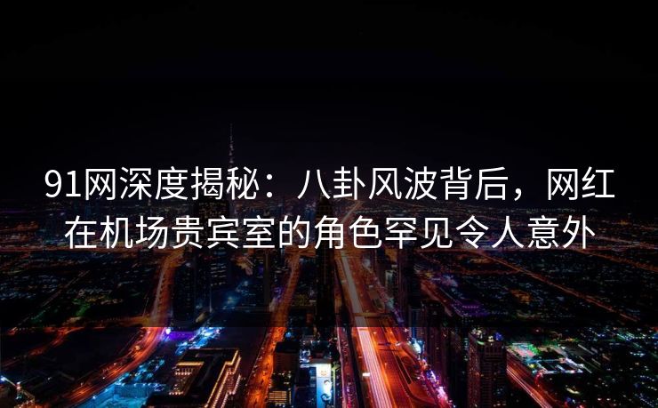 91网深度揭秘：八卦风波背后，网红在机场贵宾室的角色罕见令人意外