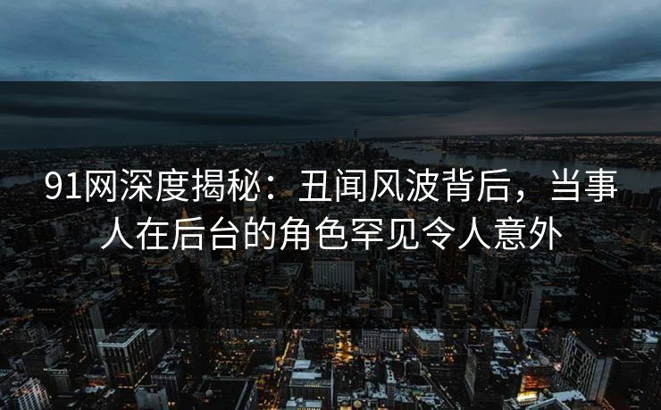 91网深度揭秘：丑闻风波背后，当事人在后台的角色罕见令人意外