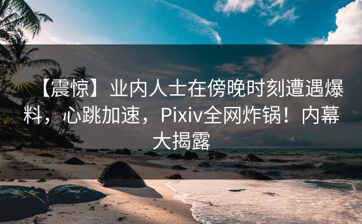 【震惊】业内人士在傍晚时刻遭遇爆料，心跳加速，Pixiv全网炸锅！内幕大揭露