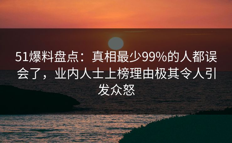51爆料盘点：真相最少99%的人都误会了，业内人士上榜理由极其令人引发众怒