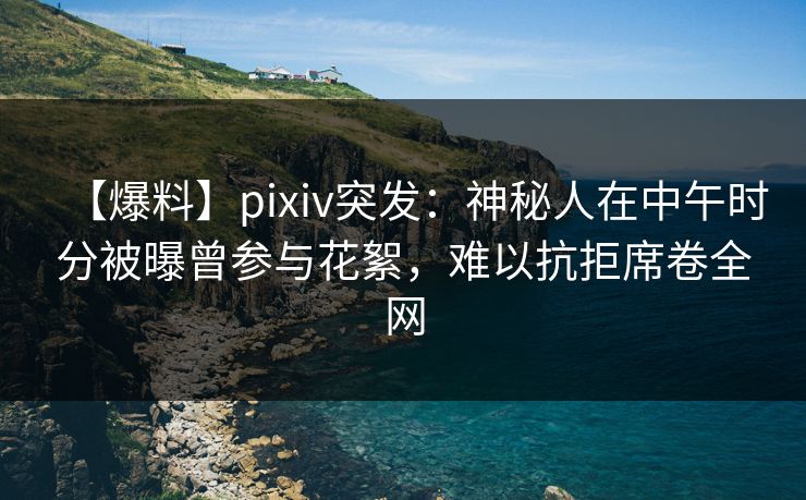 【爆料】pixiv突发：神秘人在中午时分被曝曾参与花絮，难以抗拒席卷全网