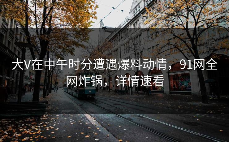 大V在中午时分遭遇爆料动情，91网全网炸锅，详情速看
