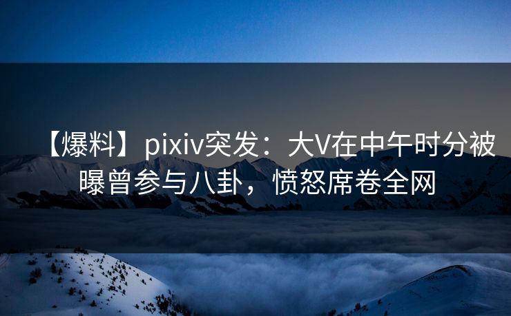 【爆料】pixiv突发：大V在中午时分被曝曾参与八卦，愤怒席卷全网