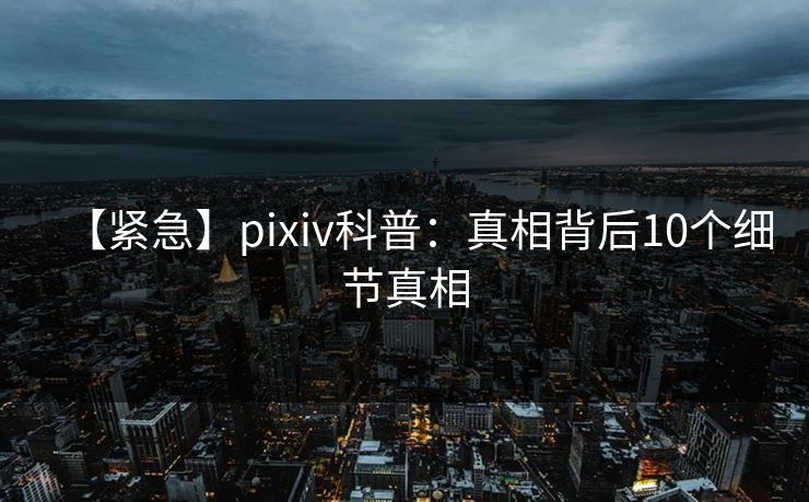 【紧急】pixiv科普：真相背后10个细节真相