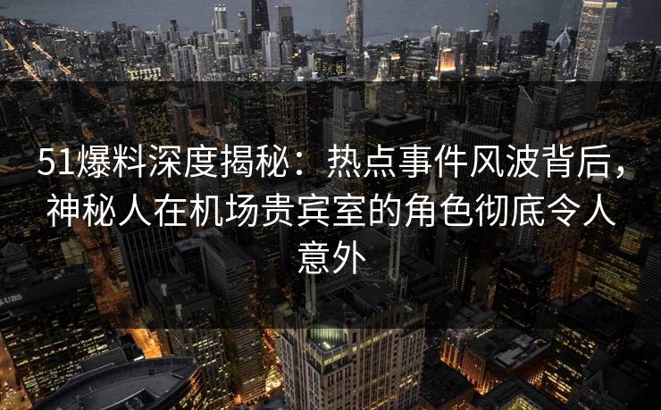 51爆料深度揭秘：热点事件风波背后，神秘人在机场贵宾室的角色彻底令人意外