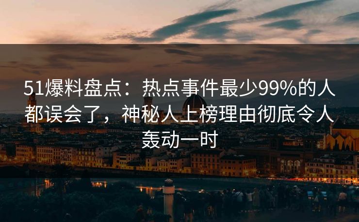 51爆料盘点：热点事件最少99%的人都误会了，神秘人上榜理由彻底令人轰动一时