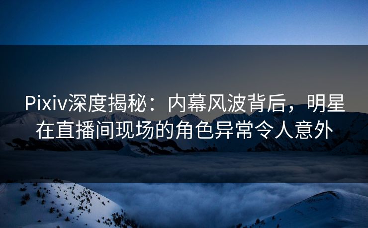 Pixiv深度揭秘：内幕风波背后，明星在直播间现场的角色异常令人意外