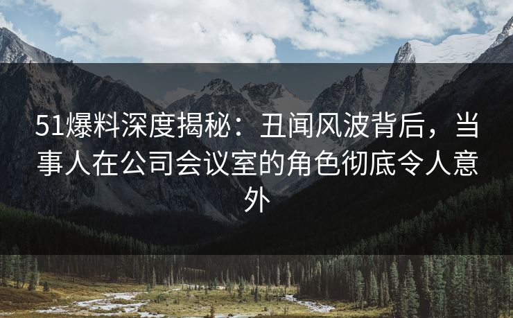 51爆料深度揭秘：丑闻风波背后，当事人在公司会议室的角色彻底令人意外