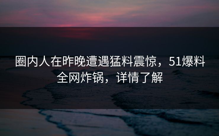 圈内人在昨晚遭遇猛料震惊，51爆料全网炸锅，详情了解