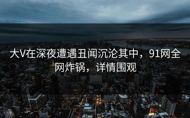 大V在深夜遭遇丑闻沉沦其中，91网全网炸锅，详情围观