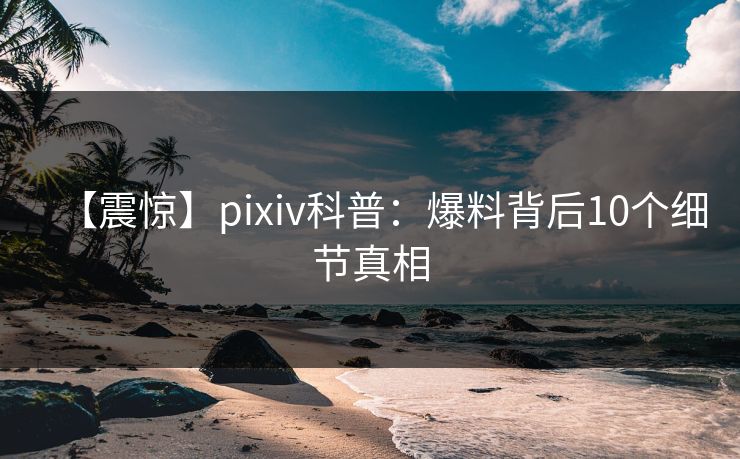 【震惊】pixiv科普：爆料背后10个细节真相