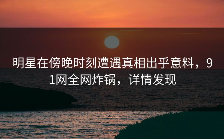 明星在傍晚时刻遭遇真相出乎意料，91网全网炸锅，详情发现