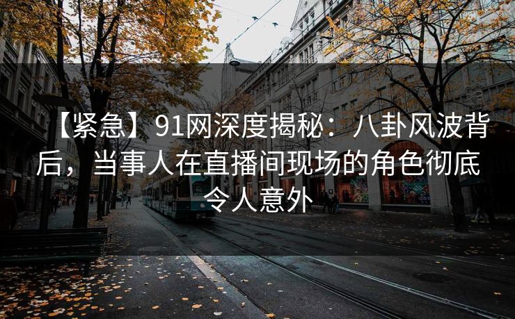 【紧急】91网深度揭秘：八卦风波背后，当事人在直播间现场的角色彻底令人意外