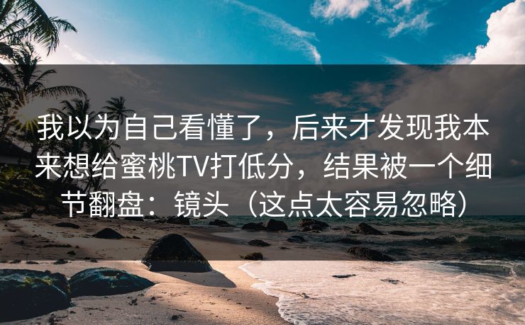 我以为自己看懂了，后来才发现我本来想给蜜桃TV打低分，结果被一个细节翻盘：镜头（这点太容易忽略）