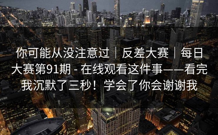 你可能从没注意过｜反差大赛｜每日大赛第91期 - 在线观看这件事——看完我沉默了三秒！学会了你会谢谢我