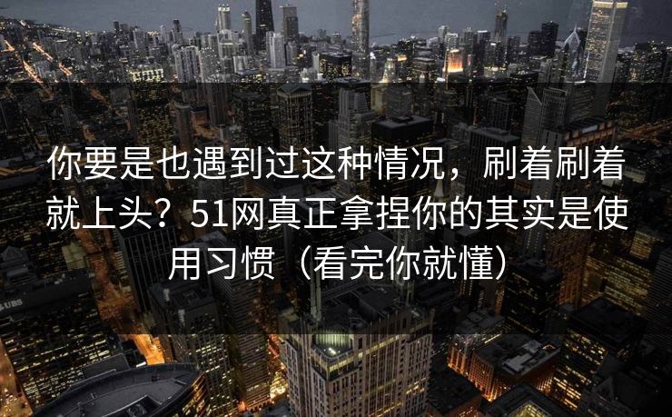 你要是也遇到过这种情况，刷着刷着就上头？51网真正拿捏你的其实是使用习惯（看完你就懂）